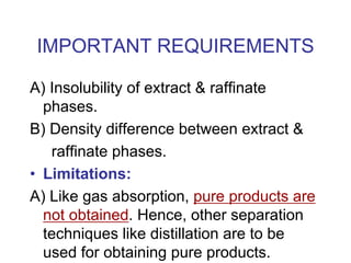 IMPORTANT REQUIREMENTS
A) Insolubility of extract & raffinate
phases.
B) Density difference between extract &
raffinate phases.
• Limitations:
A) Like gas absorption, pure products are
not obtained. Hence, other separation
techniques like distillation are to be
used for obtaining pure products.
 