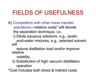 FIELDS OF USEFULNESS
A) Competition with other mass transfer
operations—relative costs* will decide
the separation technique, i.e.,
i) Dilute aqueous solutions, e.g., acetic
acid-water mixtures, e.g., selected solvent
will
reduce distillation load and/or improve
relative
volatility.
ii) Substitution of high vacuum distillation
operation
*Cost includes both direct & indirect costs
 