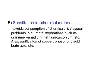 B) Substitution for chemical methods—
avoids consumption of chemicals & disposal
problems, e.g., metal separations such as
uranium- vanadium, hafnium-zirconium, etc.
Also, purification of copper, phosphoric acid,
boric acid, etc.
 