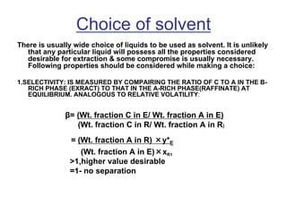 Choice of solvent
There is usually wide choice of liquids to be used as solvent. It is unlikely
that any particular liquid will possess all the properties considered
desirable for extraction & some compromise is usually necessary.
Following properties should be considered while making a choice:
1.SELECTIVITY: IS MEASURED BY COMPAIRING THE RATIO OF C TO A IN THE B-
RICH PHASE (EXRACT) TO THAT IN THE A-RICH PHASE(RAFFINATE) AT
EQUILIBRIUM. ANALOGOUS TO RELATIVE VOLATILITY:
β= (Wt. fraction C in E/ Wt. fraction A in E)
(Wt. fraction C in R/ Wt. fraction A in R)
= (Wt. fraction A in R) ×y*E
(Wt. fraction A in E)×xR1
>1,higher value desirable
=1- no separation
 
