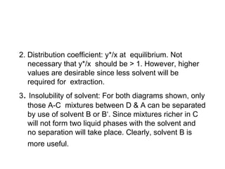 2. Distribution coefficient: y*/x at equilibrium. Not
necessary that y*/x should be > 1. However, higher
values are desirable since less solvent will be
required for extraction.
3. Insolubility of solvent: For both diagrams shown, only
those A-C mixtures between D & A can be separated
by use of solvent B or B‘. Since mixtures richer in C
will not form two liquid phases with the solvent and
no separation will take place. Clearly, solvent B is
more useful.
 