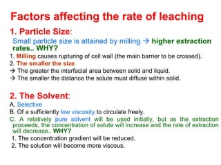 Factors affecting the rate of leaching
1. Particle Size:
• Small particle size is attained by milling  higher extraction
rates.. WHY?
1. Milling causes rupturing of cell wall (the main barrier to be crossed).
2. The smaller the size
 The greater the interfacial area between solid and liquid.
 The smaller the distance the solute must diffuse within solid.
2. The Solvent:
A. Selective
B. Of a sufficiently low viscosity to circulate freely.
C. A relatively pure solvent will be used initially, but as the extraction
proceeds, the concentration of solute will increase and the rate of extraction
will decrease.. WHY?
1. The concentration gradient will be reduced.
2. The solution will become more viscous.
 