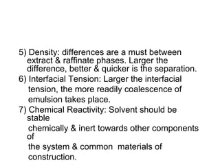 5) Density: differences are a must between
extract & raffinate phases. Larger the
difference, better & quicker is the separation.
6) Interfacial Tension: Larger the interfacial
tension, the more readily coalescence of
emulsion takes place.
7) Chemical Reactivity: Solvent should be
stable
chemically & inert towards other components
of
the system & common materials of
construction.
 