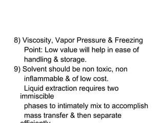 8) Viscosity, Vapor Pressure & Freezing
Point: Low value will help in ease of
handling & storage.
9) Solvent should be non toxic, non
inflammable & of low cost.
Liquid extraction requires two
immiscible
phases to intimately mix to accomplish
mass transfer & then separate
 