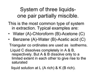 System of three liquids-
one pair partially miscible.
This is the most common type of system
in extraction. Typical examples are:
• Water (A)-Chloroform (B)-Acetone (C)
• Benzene (A)-Water (B)-Acetic acid (C)
Triangular co ordinates are used as isotherms.
Liquid C dissolves completely in A & B,
respectively. But A & B dissolve only to a
limited extent in each other to give rise to the
saturated
liquid solution at L (A rich) & K (B rich).
 