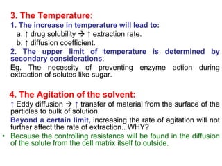 3. The Temperature:
1. The increase in temperature will lead to:
a. ↑ drug solubility  ↑ extraction rate.
b. ↑ diffusion coefficient.
2. The upper limit of temperature is determined by
secondary considerations.
Eg. The necessity of preventing enzyme action during
extraction of solutes like sugar.
4. The Agitation of the solvent:
↑ Eddy diffusion  ↑ transfer of material from the surface of the
particles to bulk of solution.
Beyond a certain limit, increasing the rate of agitation will not
further affect the rate of extraction.. WHY?
• Because the controlling resistance will be found in the diffusion
of the solute from the cell matrix itself to outside.
 