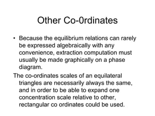 Other Co-0rdinates
• Because the equilibrium relations can rarely
be expressed algebraically with any
convenience, extraction computation must
usually be made graphically on a phase
diagram.
The co-ordinates scales of an equilateral
triangles are necessarily always the same,
and in order to be able to expand one
concentration scale relative to other,
rectangular co ordinates could be used.
 