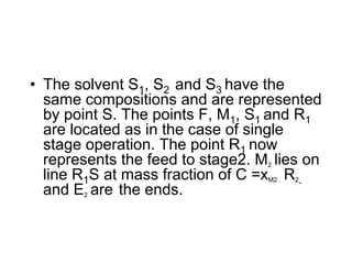 • The solvent S1, S2 and S3 have the
same compositions and are represented
by point S. The points F, M1, S1 and R1
are located as in the case of single
stage operation. The point R1 now
represents the feed to stage2. M2 lies on
line R1S at mass fraction of C =xM2 . R2.
and E2 are the ends.
 