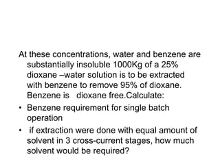 At these concentrations, water and benzene are
substantially insoluble 1000Kg of a 25%
dioxane –water solution is to be extracted
with benzene to remove 95% of dioxane.
Benzene is dioxane free.Calculate:
• Benzene requirement for single batch
operation
• if extraction were done with equal amount of
solvent in 3 cross-current stages, how much
solvent would be required?
 