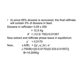 • A) since 95% dioxane is recovered, the final raffinate
will contain 5% of dioxane in feed.
Dioxane in raffinate= 0.05 x 250
= 12.5 Kg
X’ = (12.5/ 750)=0.01557
Now extract and reffinate phase leave in equilibrium
y’ = 0.0170
Now, (-A/B) = {(y’s-y’s)/x’F-x’
(-750/B)={(0-0.0170)/(0.333-0.01557)}
B=14,004Kg
 