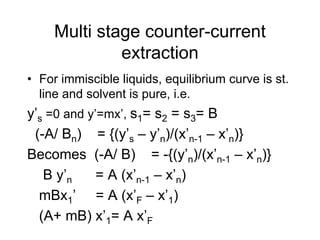 Multi stage counter-current
extraction
• For immiscible liquids, equilibrium curve is st.
line and solvent is pure, i.e.
y’s =0 and y’=mx’, s1= s2 = s3= B
(-A/ Bn) = {(y’s – y’n)/(x’n-1 – x’n)}
Becomes (-A/ B) = -{(y’n)/(x’n-1 – x’n)}
B y’n = A (x’n-1 – x’n)
mBx1’ = A (x’F – x’1)
(A+ mB) x’1= A x’F
 