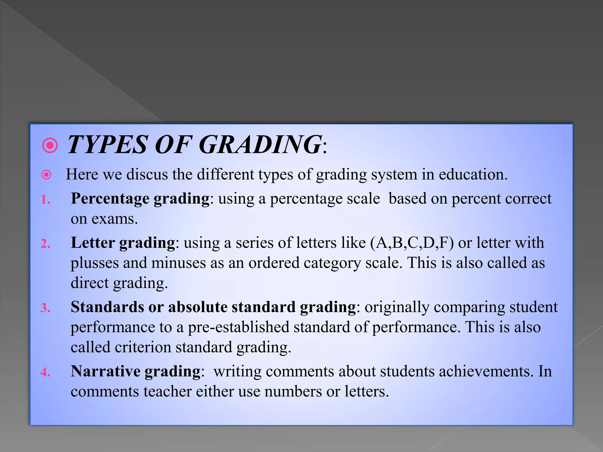  TYPES OF GRADING:
 Here we discus the different types of grading system in education.
1. Percentage grading: using a percentage scale based on percent correct
on exams.
2. Letter grading: using a series of letters like (A,B,C,D,F) or letter with
plusses and minuses as an ordered category scale. This is also called as
direct grading.
3. Standards or absolute standard grading: originally comparing student
performance to a pre-established standard of performance. This is also
called criterion standard grading.
4. Narrative grading: writing comments about students achievements. In
comments teacher either use numbers or letters.
 