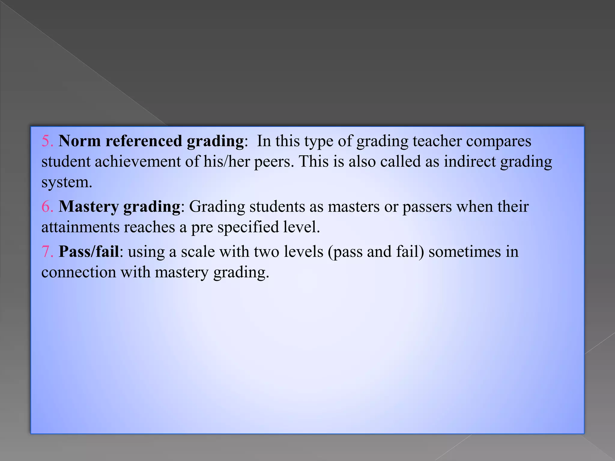 5. Norm referenced grading: In this type of grading teacher compares
student achievement of his/her peers. This is also called as indirect grading
system.
6. Mastery grading: Grading students as masters or passers when their
attainments reaches a pre specified level.
7. Pass/fail: using a scale with two levels (pass and fail) sometimes in
connection with mastery grading.
 