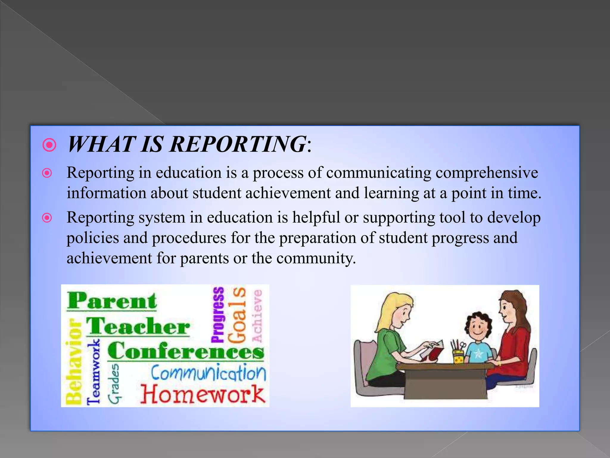 WHAT IS REPORTING:
 Reporting in education is a process of communicating comprehensive
information about student achievement and learning at a point in time.
 Reporting system in education is helpful or supporting tool to develop
policies and procedures for the preparation of student progress and
achievement for parents or the community.
 