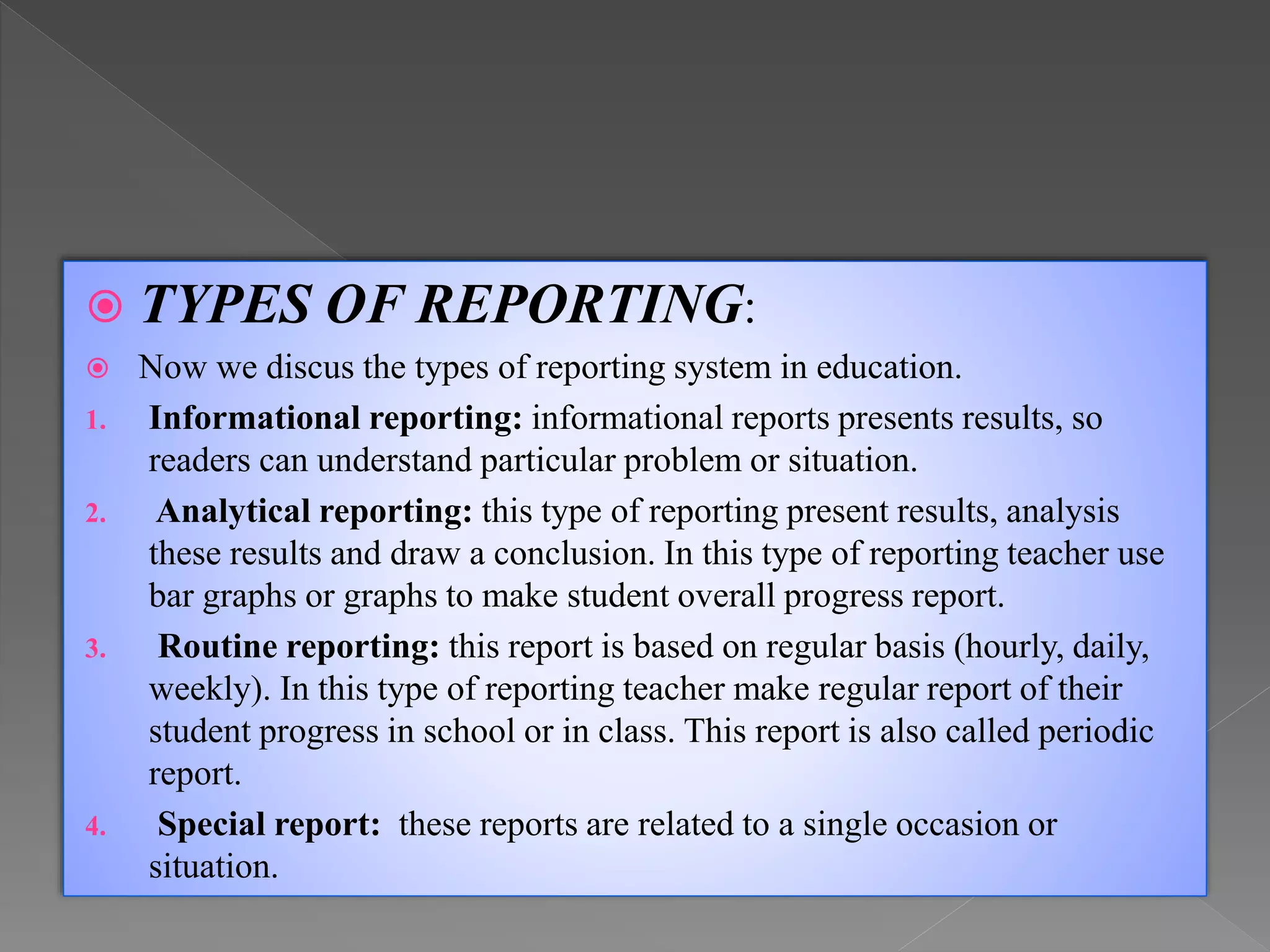 TYPES OF REPORTING:
 Now we discus the types of reporting system in education.
1. Informational reporting: informational reports presents results, so
readers can understand particular problem or situation.
2. Analytical reporting: this type of reporting present results, analysis
these results and draw a conclusion. In this type of reporting teacher use
bar graphs or graphs to make student overall progress report.
3. Routine reporting: this report is based on regular basis (hourly, daily,
weekly). In this type of reporting teacher make regular report of their
student progress in school or in class. This report is also called periodic
report.
4. Special report: these reports are related to a single occasion or
situation.
 