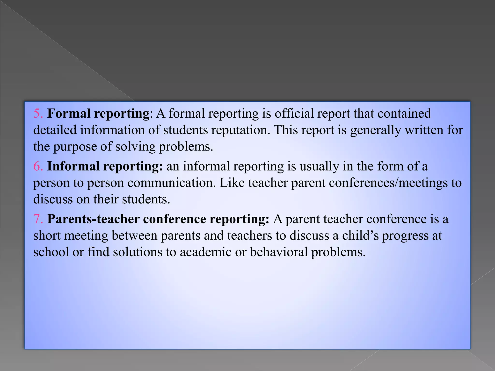 5. Formal reporting: A formal reporting is official report that contained
detailed information of students reputation. This report is generally written for
the purpose of solving problems.
6. Informal reporting: an informal reporting is usually in the form of a
person to person communication. Like teacher parent conferences/meetings to
discuss on their students.
7. Parents-teacher conference reporting: A parent teacher conference is a
short meeting between parents and teachers to discuss a child’s progress at
school or find solutions to academic or behavioral problems.
 