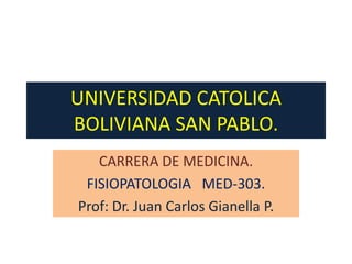 UNIVERSIDAD CATOLICA
BOLIVIANA SAN PABLO.
   CARRERA DE MEDICINA.
 FISIOPATOLOGIA MED-303.
Prof: Dr. Juan Carlos Gianella P.
 