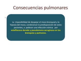 Consecuencias pulmonares
.
      La imposibilidad de despejar el moco bronquial y la
    hipoxia del moco, condicionan la predisposición de estos
        pacientes, a padecer una infección crónica por
     estafilococo dorado y pseudomona aeruginosa en los
                    bronquios y pulmones.
 