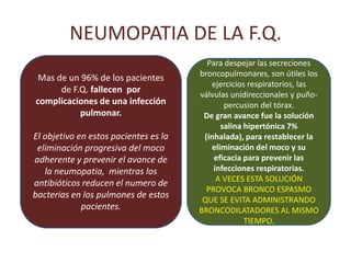 NEUMOPATIA DE LA F.Q.
                                             Para despejar las secreciones
.    Mas de un 96% de los pacientes        broncopulmonares, son útiles los
                                              ejercicios respiratorios, las
          de F.Q. fallecen por
                                           válvulas unidireccionales y puño-
    complicaciones de una infección               percusion del tórax.
               pulmonar.                    De gran avance fue la solución
                                                 salina hipertónica 7%
    El objetivo en estos pacientes es la    (inhalada), para restablecer la
     eliminación progresiva del moco          eliminación del moco y su
    adherente y prevenir el avance de          eficacia para prevenir las
       la neumopatia, mientras los             infecciones respiratorias.
                                                A VECES ESTA SOLUCIÓN
    antibióticos reducen el numero de
                                             PROVOCA BRONCO ESPASMO
    bacterias en los pulmones de estos
                                            QUE SE EVITA ADMINISTRANDO
                 pacientes.                BRONCODILATADORES AL MISMO
                                                        TIEMPO.
 