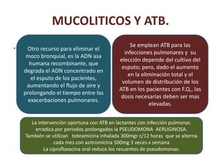 MUCOLITICOS Y ATB.
.    Otro recurso para eliminar el
                                                Se emplean ATB para las
                                             infecciones pulmonares y su
     moco bronquial, es la ADN asa
                                           elección depende del cultivo del
      humana recombinante, que
                                            esputo; pero, dado el aumento
    degrada el ADN concentrado en
                                               en la eliminación total y el
       el esputo de los pacientes,
                                            volumen de distribución de los
     aumentando el flujo de aire y
                                           ATB en los pacientes con F.Q., las
    prolongando el tiempo entre las
                                            dosis necesarias deben ser mas
      exacerbaciones pulmonares.
                                                        elevadas.


      La intervención oportuna con ATB en lactantes con infección pulmonar,
        erradica por periodos prolongados la PSEUDOMONA AERUGINOSA.
    También se utilizan tobramicina inhalada 300mgr c/12 horas que se alterna
                 cada mes con azitromicina 500mg 3 veces x semana
            La ciprofloxacina oral reduce los recuentos de pseudomonas.
 