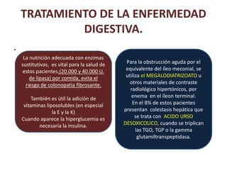 TRATAMIENTO DE LA ENFERMEDAD
             DIGESTIVA.
.
     La nutrición adecuada con enzimas
    sustitutivas, es vital para la salud de    Para la obstrucción aguda por el
    estos pacientes.(20.000 y 40.000 U.        equivalente del íleo meconial, se
        de lipasa) por comida, evita el        utiliza el MEGALODIATRIZOATO u
      riesgo de colonopatia fibrosante.          otros materiales de contraste
                                                 radiológico hipertónicos, por
         También es útil la adición de           enema en el íleon terminal.
     vitaminas liposolubles (en especial          En el 8% de estos pacientes
                  la E y la K)                presentan colestasis hepática que
    Cuando aparece la hiperglucemia es              se trata con ACIDO URSO
            necesaria la insulina.            DESOXICOLICO, cuando se triplican
                                                    las TGO, TGP o la gamma
                                                     glutamiltranspeptidasa.
 