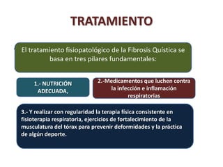 TRATAMIENTO
.   El tratamiento fisiopatológico de la Fibrosis Quística se
             basa en tres pilares fundamentales:


         1.- NUTRICIÓN           2.-Medicamentos que luchen contra
          ADECUADA,                  la infección e inflamación
                                            respiratorias

    3.- Y realizar con regularidad la terapia física consistente en
    fisioterapia respiratoria, ejercicios de fortalecimiento de la
    musculatura del tórax para prevenir deformidades y la práctica
    de algún deporte.
 