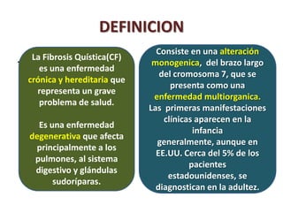 DEFINICION
                                  Consiste en una alteración
.    La Fibrosis Quística(CF)
                                 monogenica, del brazo largo
       es una enfermedad
                                   del cromosoma 7, que se
    crónica y hereditaria que
                                      presenta como una
      representa un grave
                                 enfermedad multiorganica.
       problema de salud.
                                Las primeras manifestaciones
                                    clínicas aparecen en la
      Es una enfermedad
                                            infancia
    degenerativa que afecta
                                  generalmente, aunque en
     principalmente a los
                                  EE.UU. Cerca del 5% de los
     pulmones, al sistema
                                           pacientes
     digestivo y glándulas
                                     estadounidenses, se
          sudoríparas.
                                  diagnostican en la adultez.
 