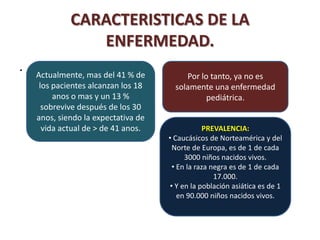 CARACTERISTICAS DE LA
                ENFERMEDAD.
.   Actualmente, mas del 41 % de          Por lo tanto, ya no es
     los pacientes alcanzan los 18     solamente una enfermedad
         anos o mas y un 13 %                   pediátrica.
      sobrevive después de los 30
    anos, siendo la expectativa de
      vida actual de > de 41 anos.              PREVALENCIA:
                                     • Caucásicos de Norteamérica y del
                                      Norte de Europa, es de 1 de cada
                                          3000 niños nacidos vivos.
                                      • En la raza negra es de 1 de cada
                                                    17.000.
                                     • Y en la población asiática es de 1
                                        en 90.000 niños nacidos vivos.
 