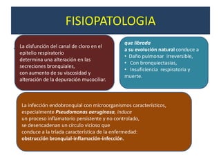 FISIOPATOLOGIA
                                                que librada
.   La disfunción del canal de cloro en el
                                                a su evolución natural conduce a
    epitelio respiratorio
                                                • Daño pulmonar irreversible,
    determina una alteración en las
                                                • Con bronquiectasias,
    secreciones bronquiales,
                                                • Insuficiencia respiratoria y
    con aumento de su viscosidad y
                                                muerte.
    alteración de la depuración mucociliar.



    La infección endobronquial con microorganismos característicos,
    especialmente Pseudomonas aeruginosa, induce
    un proceso inflamatorio persistente y no controlado,
    se desencadenan un círculo vicioso que
    conduce a la tríada característica de la enfermedad:
    obstrucción bronquial-inflamación-infección.
 