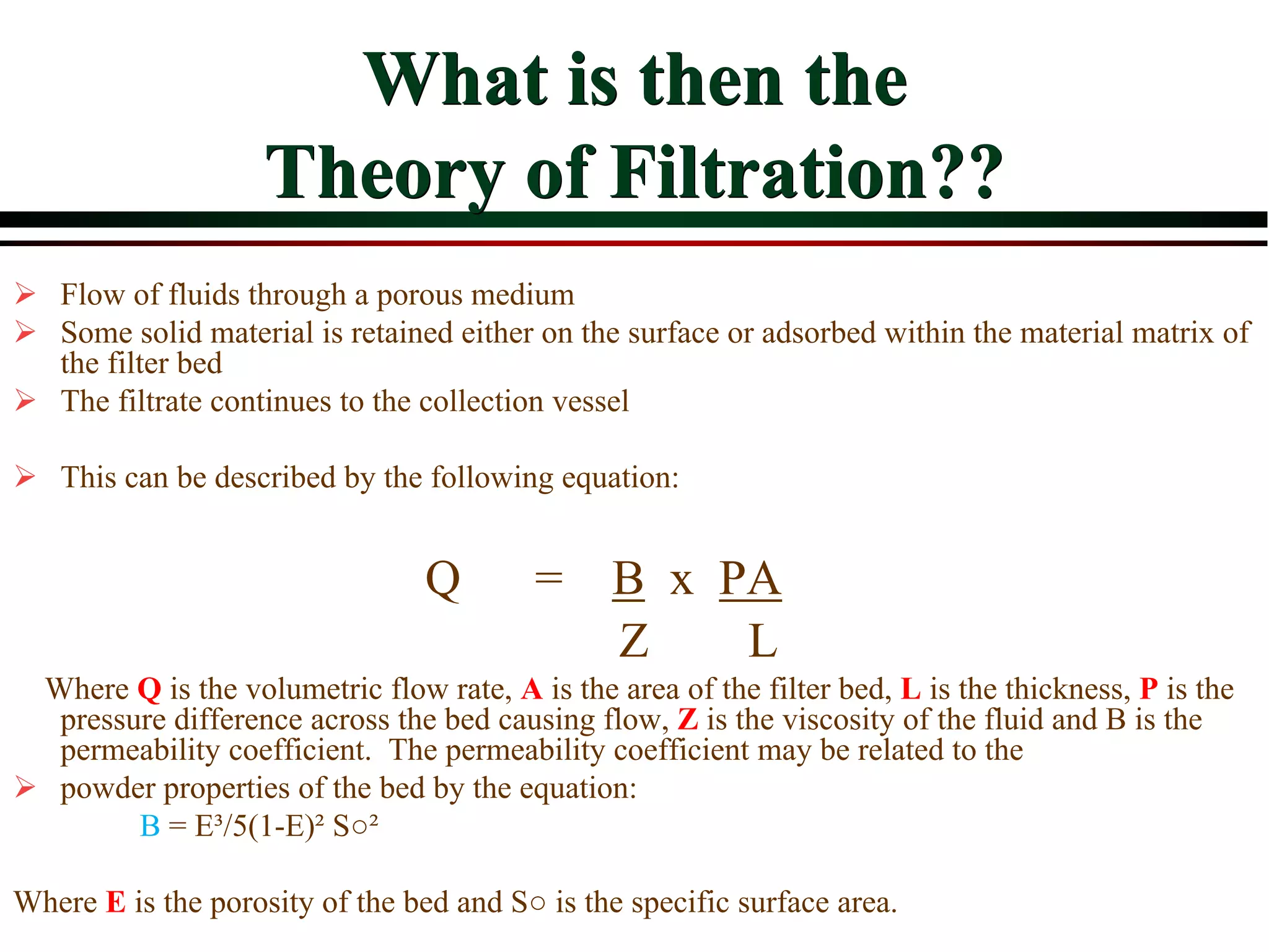 What is then the
Theory of Filtration??
 Flow of fluids through a porous medium
 Some solid material is retained either on the surface or adsorbed within the material matrix of
the filter bed
 The filtrate continues to the collection vessel
 This can be described by the following equation:
Q = B x PA
Z L
Where Q is the volumetric flow rate, A is the area of the filter bed, L is the thickness, P is the
pressure difference across the bed causing flow, Z is the viscosity of the fluid and B is the
permeability coefficient. The permeability coefficient may be related to the
 powder properties of the bed by the equation:
B = E³/5(1-E)² S○²
Where E is the porosity of the bed and S○ is the specific surface area.
 