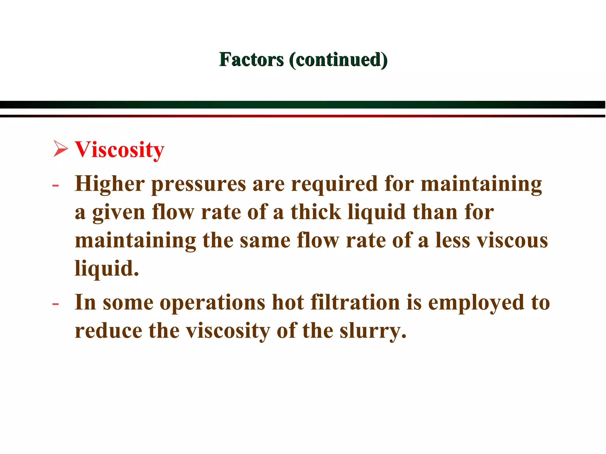 Factors (continued)
 Viscosity
- Higher pressures are required for maintaining
a given flow rate of a thick liquid than for
maintaining the same flow rate of a less viscous
liquid.
- In some operations hot filtration is employed to
reduce the viscosity of the slurry.
 