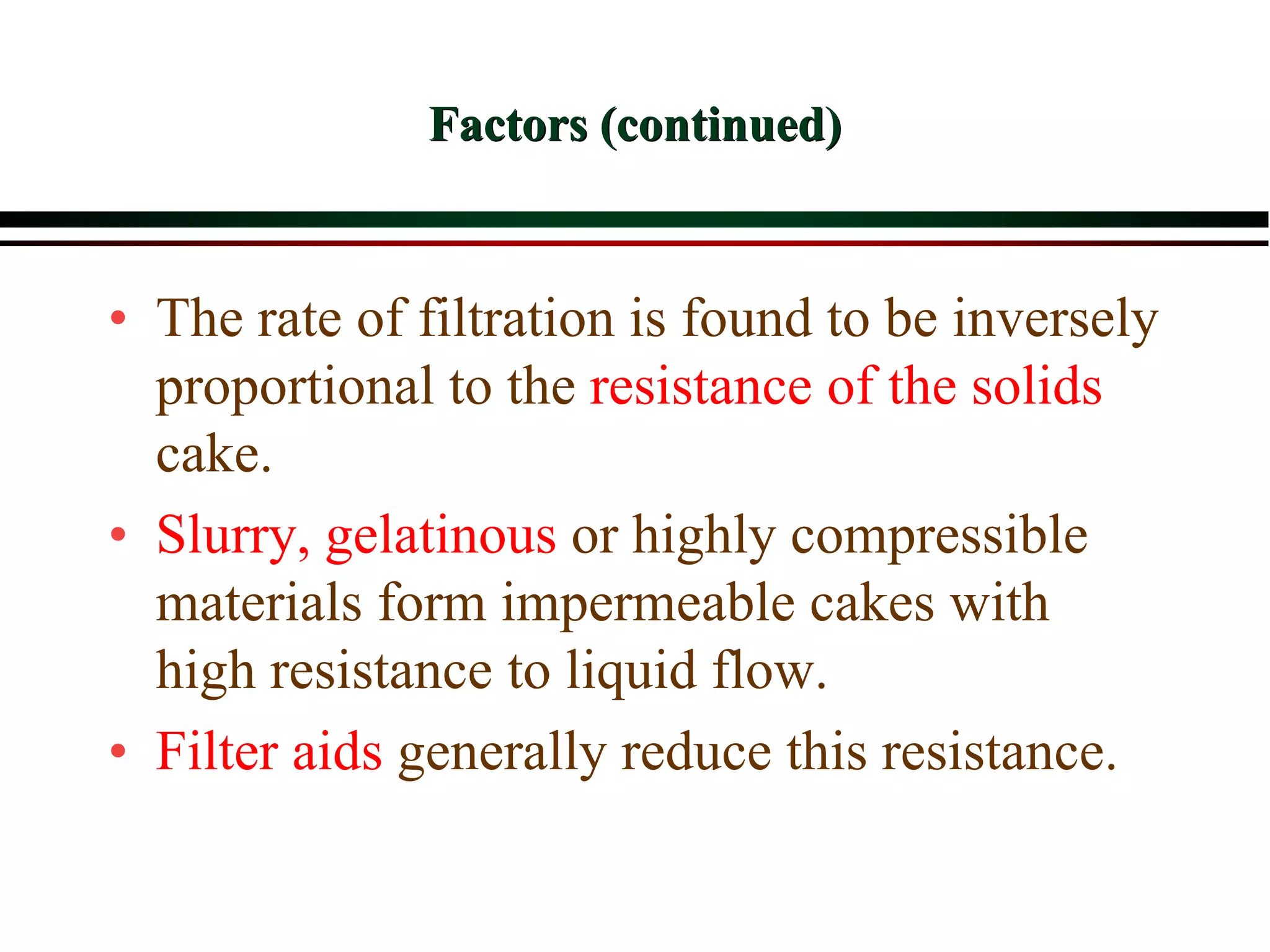 Factors (continued)
• The rate of filtration is found to be inversely
proportional to the resistance of the solids
cake.
• Slurry, gelatinous or highly compressible
materials form impermeable cakes with
high resistance to liquid flow.
• Filter aids generally reduce this resistance.
 