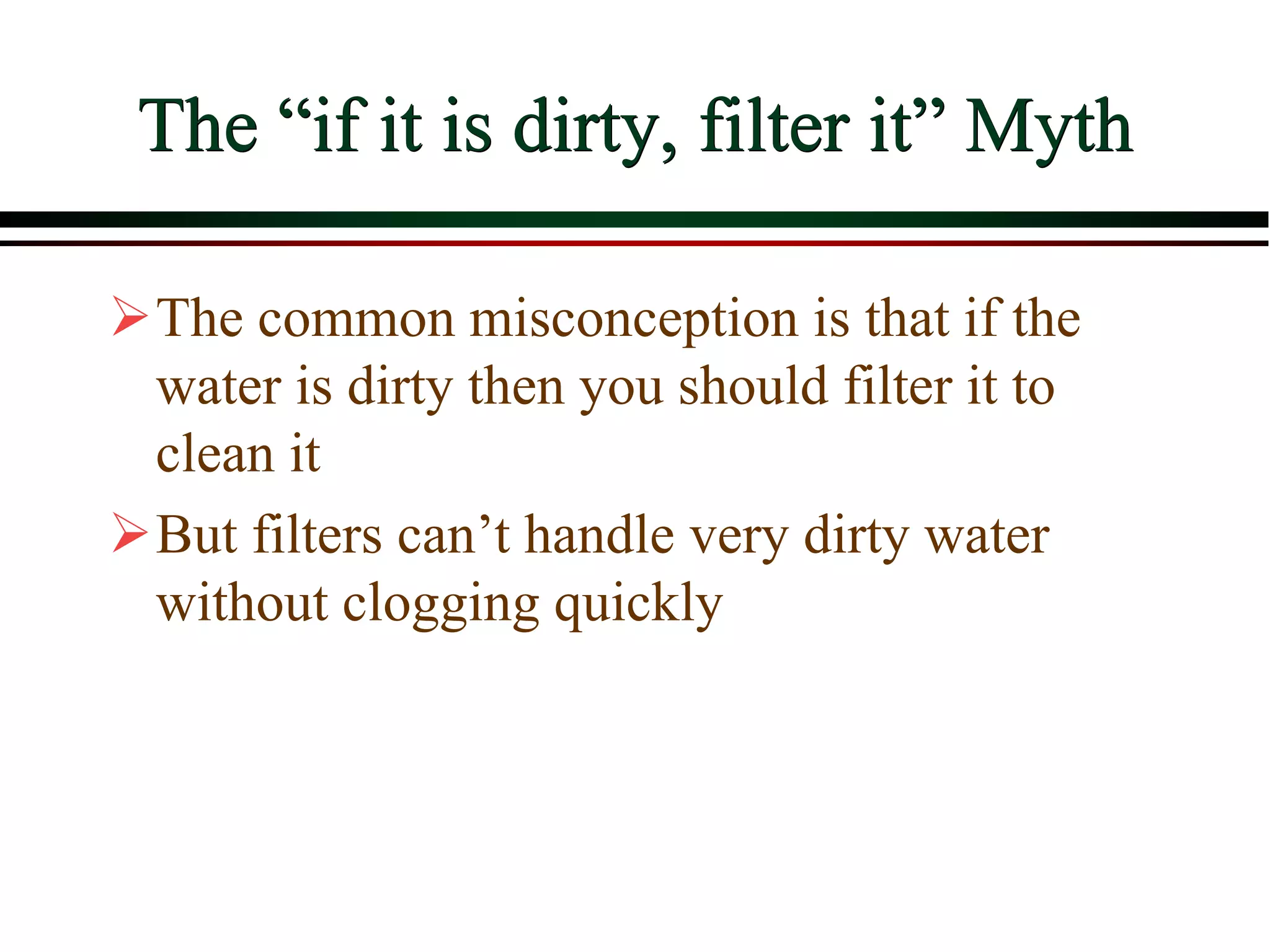 The “if it is dirty, filter it” Myth
The common misconception is that if the
water is dirty then you should filter it to
clean it
But filters can’t handle very dirty water
without clogging quickly
 