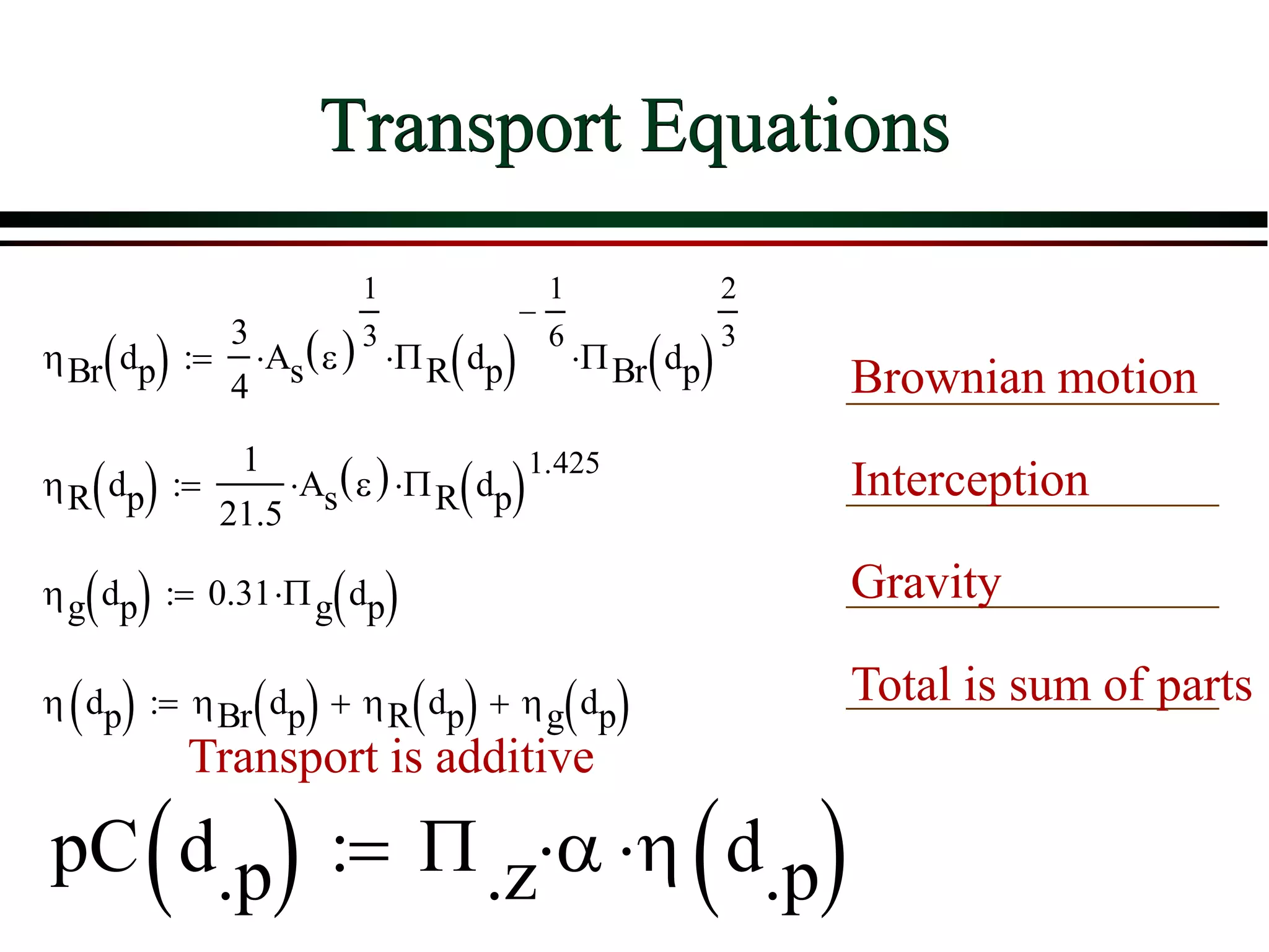 Transport Equations
ηBr dp( )
3
4
As ε( )
1
3
⋅ ΠR dp( )
1
6
−
⋅ ΠBr dp( )
2
3
⋅:=
ηR dp( )
1
21.5
As ε( )⋅ ΠR dp( )
1.425
⋅:=
ηg dp( ) 0.31 Πg dp( )⋅:=
η dp( ) ηBr dp( ) ηR dp( )+ ηg dp( )+:=
pC d.p( ) Π.z α⋅ η d.p( )⋅:=
Brownian motion
Interception
Gravity
Total is sum of parts
Transport is additive
 