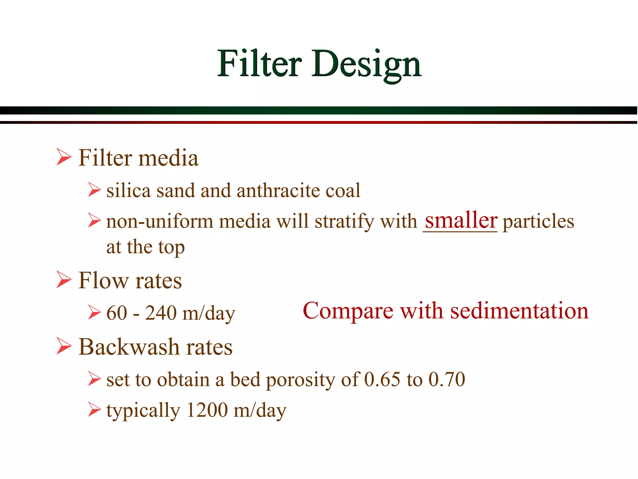 Filter Design
 Filter media
silica sand and anthracite coal
non-uniform media will stratify with _______ particles
at the top
 Flow rates
60 - 240 m/day
 Backwash rates
set to obtain a bed porosity of 0.65 to 0.70
typically 1200 m/day
smaller
Compare with sedimentation
 