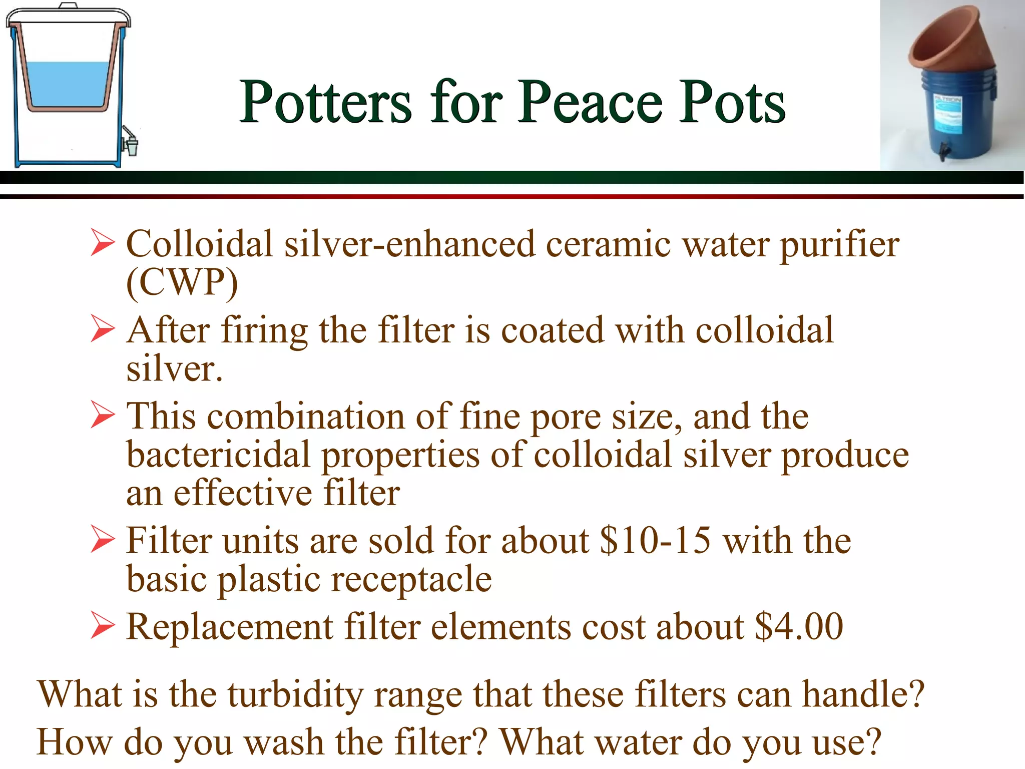 Potters for Peace Pots
 Colloidal silver-enhanced ceramic water purifier
(CWP)
 After firing the filter is coated with colloidal
silver.
 This combination of fine pore size, and the
bactericidal properties of colloidal silver produce
an effective filter
 Filter units are sold for about $10-15 with the
basic plastic receptacle
 Replacement filter elements cost about $4.00
What is the turbidity range that these filters can handle?
How do you wash the filter? What water do you use?
 