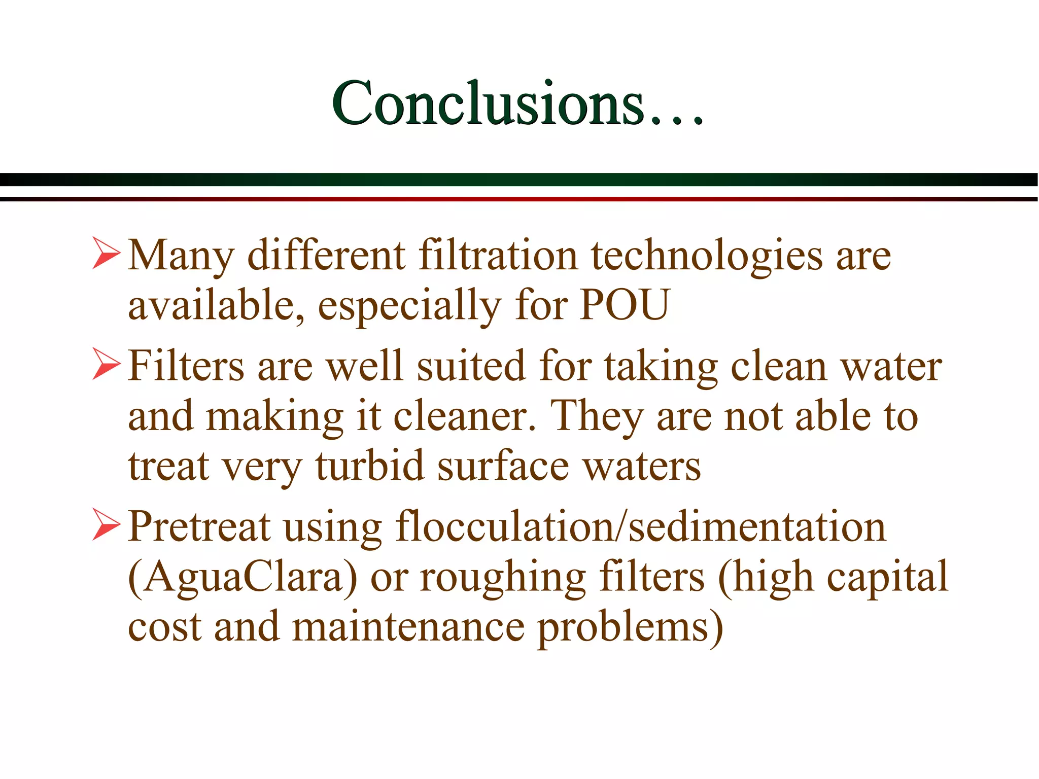 Conclusions…
Many different filtration technologies are
available, especially for POU
Filters are well suited for taking clean water
and making it cleaner. They are not able to
treat very turbid surface waters
Pretreat using flocculation/sedimentation
(AguaClara) or roughing filters (high capital
cost and maintenance problems)
 