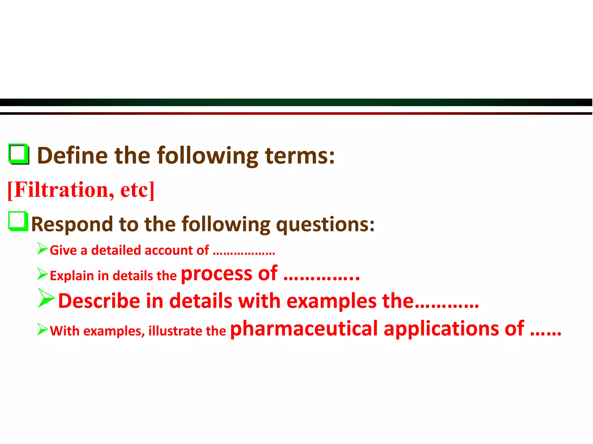  Define the following terms:
[Filtration, etc]
Respond to the following questions:
Give a detailed account of ………………
Explain in details the process of …………..
Describe in details with examples the…………
With examples, illustrate the pharmaceutical applications of ……
 