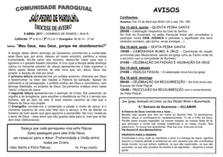 9 ABRIL 2017 – DOMINGO DE RAMOS – Ano A
Leituras: 1ª Is 50,4-7 2ª Fil 2,6-11 Evangelho Mt 26,14 – 27,66
55
AVISOS
Confissões:
Avanca: Dia 10 de Abril das 9h00-12h e das 15h -18h
Dia 13 abril, quinta – QUINTA-FEIRA SANTA
20h00 – Celebração Vespertina da Ceia do Senhor
No final da Eucaristia, no salão Paroquial todos são convidados a
participar numa CEIA JUDAICA e perceber o significado dos seus
símbolos (cordeiro, pão ázimo, ervas amargas ...)
Dia 14 abril, sexta – SEXTA-FEIRA SANTA
15h00 – CAMINHADA RUMO À CRUZ – Caminhada de oração
promovida pelo Missionários, saindo da Igreja rumo ao Facho onde há
o encontro com a comunidade do Bunheiro.
21h00 – CELEBRAÇÃO DA PAIXÃO E ADORAÇÃO DA CRUZ
Dia 15 abril, sábado
21h00 – VIGILIA PASCAL – A celebração inicia fora da Igreja
Dia 16 abril, domingo
08h00 – CELEBRAÇÃO DA RESSURREIÇÃO – No final envio das
Equipas da Visita Pascal
12h00 – PROCISSÃO DA RESSURREIÇÃO com o encerramento
da Visita Pascal.
Salmo: “Meu Deus, meu Deus, porque me abandonastes?”
A liturgia deste último domingo da Quaresma convida-nos a contemplar
esse Deus que, por amor, desceu ao nosso encontro, partilhou a nossa
humanidade, fez-Se servo dos homens, deixou-Se matar para que o
egoísmo e o pecado fossem vencidos. A cruz (que a liturgia deste domingo
coloca no horizonte próximo de Jesus) apresenta-nos a lição suprema, o
último passo desse caminho de vida nova que, em Jesus, Deus nos
propõe: a doação da vida por amor.
A primeira leitura apresenta-nos um profeta anónimo, chamado por Deus
a testemunhar no meio das nações a Palavra da salvação. Apesar do
sofrimento e da perseguição, o profeta confiou em Deus e concretizou, com
teimosa fidelidade, os projetos de Deus. Os primeiros cristãos viram neste
“servo” a figura de Jesus.
A segunda leitura apresenta-nos o exemplo de Cristo. Ele prescindiu do
orgulho e da arrogância, para escolher a obediência ao Pai e o serviço aos
homens, até ao dom da vida. É esse mesmo caminho de vida que a
Palavra de Deus nos propõe.
O Evangelho convida-nos a contemplar a paixão e morte de Jesus: é o
momento supremo de uma vida feita dom e serviço, a fim de libertar os
homens de tudo aquilo que gera egoísmo e escravidão. Na cruz, revela-se
o amor de Deus – esse amor que não guarda nada para si, mas que se faz
dom total. (Dehonianos)
Sou Igreja, batizado em Cristo, na Sua Paixão Morte e Ressurreição.
6.ª Semana da Quaresma – ACLAMAR
A Palavra de Deus convida-nos a rezar…
Bendito seja aquele que vem em nome do Senhor! Nós Te bendizemos,
Senhor Jesus, e confessamo-lo: verdadeiramente, Tu és o Filho de Deus.
Perdão pelas nossas negações, as nossas traições, as nossas faltas de fé,
que semeiam a morte nas nossas existências e no nosso mundo. Nós
sabemo-lo: Tu nunca nos abandonas. Pela tua cruz, livra-nos do mal.
Pai-Nosso/10 Ave-Marias/Glória
PROPOSTA PARA A SEMANA:
Contemplar a cruz, onde se manifesta o amor e a entrega de Jesus, significa
assumir a mesma atitude e solidarizar-se com aqueles que são crucificados
neste mundo: os que sofrem violência, os que são explorados, os que são
excluídos, os que são privados de direitos e de dignidade… façamos a nossa
parte!
Desejo que cada paroquiano viva esta Páscoa
Como passagem para uma Vida Nova,
um renascer para o Amor, Fraternidade e União entre
todos em Cristo.
Uma Santa e Feliz Páscoa. Pe. Filipe Coelho
 