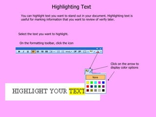 Highlighting Text You can highlight text you want to stand out in your document. Highlighting text is useful for marking information that you want to review of verify later. Select the text you want to highlight. On the formatting toolbar, click the icon Click on the arrow to display color options 