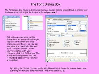 The Font Dialog Box The Font dialog box (found in the Format menu or by right clicking selected text) is another way to change your font, adjust its size and style and  preview  it . Set options as desired in this dialog box. As you make changes, the text in the Preview area changes accordingly, so you can see what the text looks like with your changes applied. When you're satisfied with your changes, click the OK button. The dialog box disappears and the formatting options you selected are applied. By clicking the “default” button, you let Word know that all future documents should start out using this font and style instead of Times New Roman 12 pt. 