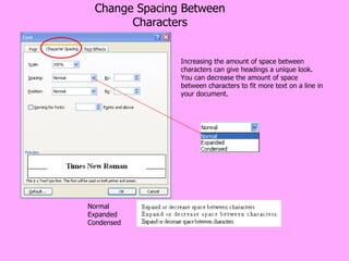 Change Spacing Between Characters Increasing the amount of space between characters can give headings a unique look. You can decrease the amount of space between characters to fit more text on a line in your document. Normal Expanded Condensed 