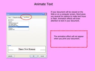 Animate Text If your document will be viewed on the Web or on a computer screen, Word gives you several fun options to make text move or flash. Animation effects will draw attention to text in your document. The animation effect will not appear when you print your document. 