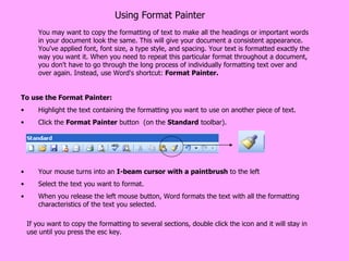 Using Format Painter You may want to copy the formatting of text to make all the headings or important words in your document look the same. This will give your document a consistent appearance. You've applied font, font size, a type style, and spacing. Your text is formatted exactly the way you want it. When you need to repeat this particular format throughout a document, you don't have to go through the long process of individually formatting text over and over again. Instead, use Word's shortcut:  Format Painter. To use the Format Painter:  Highlight the text containing the formatting you want to use on another piece of text.  Click the  Format Painter  button  (on the  Standard  toolbar).  Your mouse turns into an  I-beam cursor with a paintbrush  to the left  Select the text you want to format.  When you release the left mouse button, Word formats the text with all the formatting characteristics of the text you selected.  If you want to copy the formatting to several sections, double click the icon and it will stay in use until you press the esc key. 