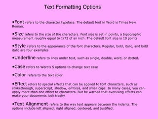 Text Formatting Options Font  refers to the character typeface. The default font in Word is Times New Roman.  Size  refers to the size of the characters. Font size is set in  points , a typographic measurement roughly equal to 1/72 of an inch. The default font size is 10 points Style  refers to the appearance of the font characters. Regular, bold, italic, and bold italic are four examples Underline  refers to lines under text, such as single, double, word, or dotted.  Case  refers to Word’s 5 options to change text case Color  refers to the text color.  Effect  refers to special effects that can be applied to font characters, such as strikethrough, superscript, shadow, emboss, and small caps. In many cases, you can apply more than one effect to characters. But be warned that overusing effects can make your documents look trashy Text Alignment  refers to the way text appears between the indents. The options include left aligned, right aligned, centered, and justified. 