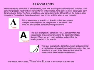 All About Fonts There are literally thousands of different fonts, each with its own particular design and character. Your computer probably has twenty or more different fonts installed. Fonts come in three basic types, Serif, Sans Serif, and Script. The fonts available on your computer may be different from the fonts on other computers. The available fonts depend upon your printer and the setup of your computer. The default font in Word ,  Times New Roman ,  is an example of a serif font.  This is an example of a Script font. Script fonts are similar to handwriting. Although they may look very nice, they can be difficult to read. Script fonts are best suited for invitations or other decorative documents. This is an example of a Sans Serif Font. A sans serif font has no additional strokes or ornaments to the basic letter shape. Sans serif fonts are very clean and clear and are ideal for headings and short documents.  This is an example of a serif font. A serif font has lines, curves or edges extending from the straight lines of each letter. Serif fonts are easy to read, especially in long documents 
