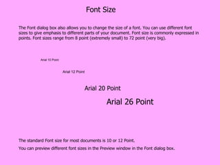 Font Size The Font dialog box also allows you to change the size of a font. You can use different font sizes to give emphasis to different parts of your document. Font size is commonly expressed in points. Font sizes range from 8 point (extremely small) to 72 point (very big). Arial 10 Point Arial 12 Point Arial 20 Point Arial 26 Point The standard Font size for most documents is 10 or 12 Point.  You can preview different font sizes in the Preview window in the Font dialog box. 