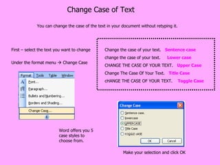 Change Case of Text You can change the case of the text in your document without retyping it.  Under the format menu    Change Case Word offers you 5 case styles to choose from. First – select the text you want to change Make your selection and click OK Change the case of your text.  Sentence case change the case of your text.  Lower case CHANGE THE CASE OF YOUR TEXT.  Upper Case Change The Case Of Your Text.  Title Case cHANGE THE CASE OF YOUR TEXT.  Toggle Case 