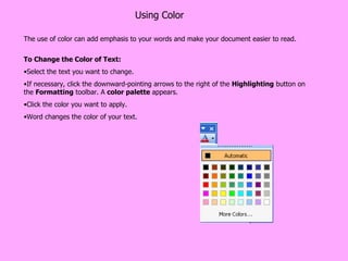 Using Color The use of color can add emphasis to your words and make your document easier to read. To Change the Color of Text: Select the text you want to change.  If necessary, click the downward-pointing arrows to the right of the  Highlighting  button on the  Formatting  toolbar. A  color palette  appears.  Click the color you want to apply.  Word changes the color of your text.  