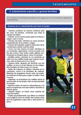 4. Calentamiento específico y general del fútbol
En el fútbol la actividad principal en el juego son los movimientos explosivos
intermitentes.
Esquema de un calentamiento para todo el equipo
• Carrera continua: la carrera continua será
de unos 10 minutos, corriendo por todo el
campo de fútbol.
• Cintura: en la carrera parar girar la cintura y
seguir, unas 5 veces.
• Carrera de lado: mientras se corre ponerse
perpendicular al recorrido y seguir.
• Carrera de espalda: seguir la dirección de la
corrida pero yendo marcha atrás.
• Tocar con dos manos el suelo: mientras se
va corriendo, agacharse y tocar el suelo con
las dos manos. Para estos cuatro últimos mo-
vimientos se tardará aprox. Unos 10 minutos.
• Rodillas arriba: mientras se va corriendo se
salta con las rodillas hasta que toquen el pe-
cho, esto se hará unas 5 ó 6 veces.
• Talones atrás: después de terminar con las
rodillas, se toca con los talones en las nalgas.
Esto también se hará unas 5 ó 6 veces.
• Saltos de cabeza: se saltara, mientras se va
corriendo, como si se rematara de cabeza.
Mientras los jugadores hacen esto, los porte-
ros imitaran el salto para coger un balón. Unas
5 veces.
• Skipping: se levantaran las rodillas hacia el
pecho pero sin tocárselo. Esto se hará durante
un minuto.
• Esprints cortos: se hará un sobreesfuerzo y se
hará un esprint de unos dos metros. Durante un
minuto aprox.
• Esprints largos: se harán unos esprints de
unos 20 metros.
• Andar pausadamente: por último se andará
una longitud como el medio del campo para
que los jugadores cojan aire y descansen un
poco.
Calentamiento
11
 